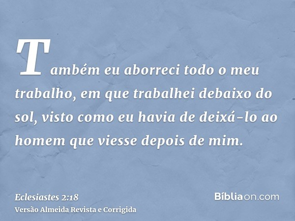 Também eu aborreci todo o meu trabalho, em que trabalhei debaixo do sol, visto como eu havia de deixá-lo ao homem que viesse depois de mim.