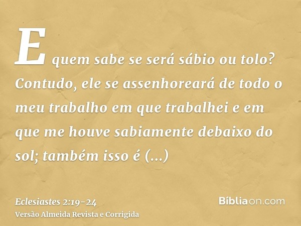 E quem sabe se será sábio ou tolo? Contudo, ele se assenhoreará de todo o meu trabalho em que trabalhei e em que me houve sabiamente debaixo do sol; também isso