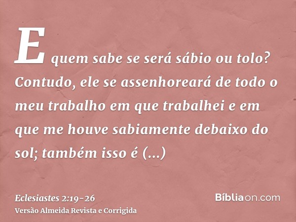 E quem sabe se será sábio ou tolo? Contudo, ele se assenhoreará de todo o meu trabalho em que trabalhei e em que me houve sabiamente debaixo do sol; também isso