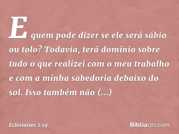 E quem pode dizer se ele será sábio ou tolo? Todavia, terá domínio sobre tudo o que realizei com o meu trabalho e com a minha sabedoria debaixo do sol. Isso tam