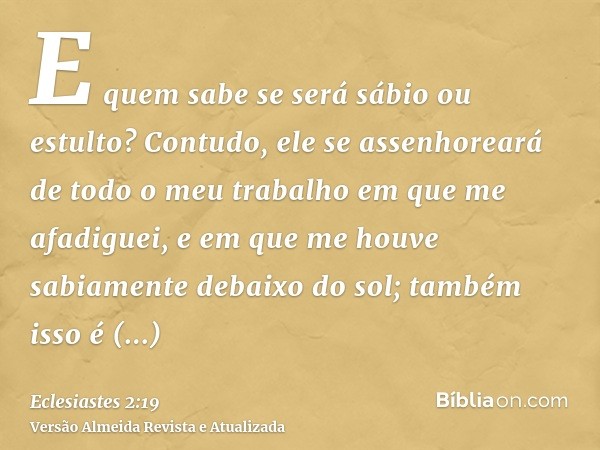 E quem sabe se será sábio ou estulto? Contudo, ele se assenhoreará de todo o meu trabalho em que me afadiguei, e em que me houve sabiamente debaixo do sol; tamb