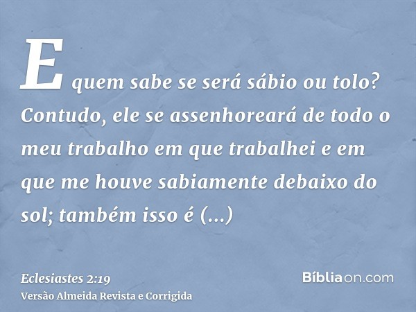 E quem sabe se será sábio ou tolo? Contudo, ele se assenhoreará de todo o meu trabalho em que trabalhei e em que me houve sabiamente debaixo do sol; também isso
