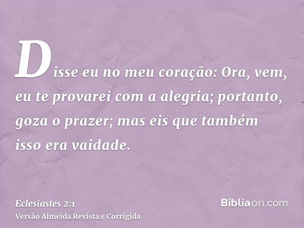 Disse eu no meu coração: Ora, vem, eu te provarei com a alegria; portanto, goza o prazer; mas eis que também isso era vaidade.