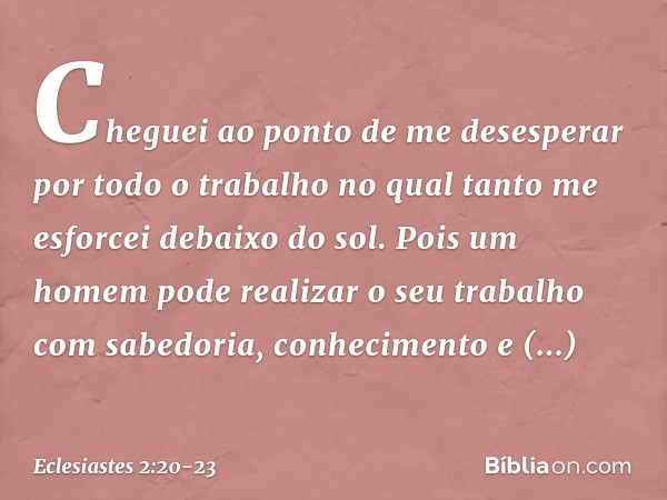 Cheguei ao ponto de me desesperar por todo o trabalho no qual tanto me esforcei debaixo do sol. Pois um homem pode realizar o seu traba­lho com sabedoria, conhe