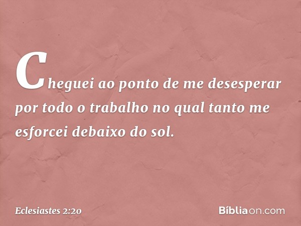 Cheguei ao ponto de me desesperar por todo o trabalho no qual tanto me esforcei debaixo do sol. -- Eclesiastes 2:20