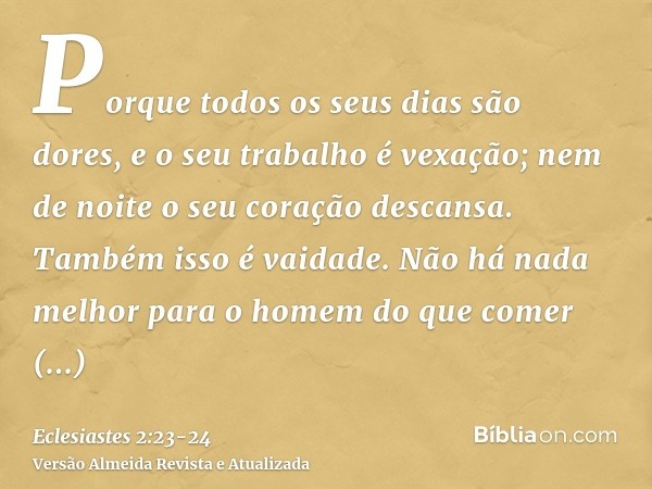 Porque todos os seus dias são dores, e o seu trabalho é vexação; nem de noite o seu coração descansa. Também isso é vaidade.Não há nada melhor para o homem do q