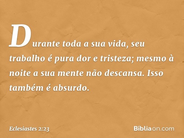 Durante toda a sua vida, seu trabalho é pura dor e tristeza; mesmo à noite a sua mente não descansa. Isso também é absurdo. -- Eclesiastes 2:23