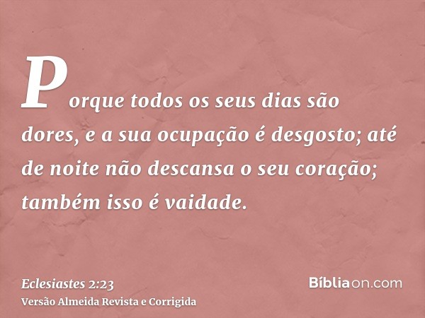 Porque todos os seus dias são dores, e a sua ocupação é desgosto; até de noite não descansa o seu coração; também isso é vaidade.