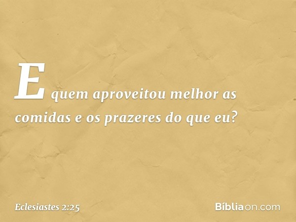 E quem aproveitou melhor as comidas e os prazeres do que eu? -- Eclesiastes 2:25