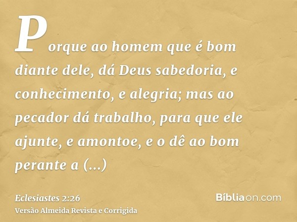 Porque ao homem que é bom diante dele, dá Deus sabedoria, e conhecimento, e alegria; mas ao pecador dá trabalho, para que ele ajunte, e amontoe, e o dê ao bom p