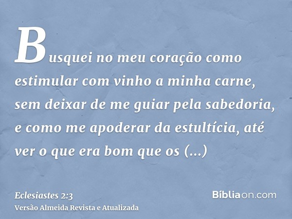 Busquei no meu coração como estimular com vinho a minha carne, sem deixar de me guiar pela sabedoria, e como me apoderar da estultícia, até ver o que era bom qu