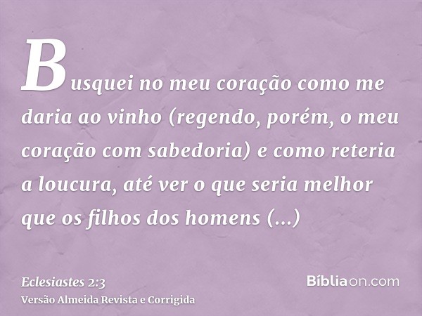 Busquei no meu coração como me daria ao vinho (regendo, porém, o meu coração com sabedoria) e como reteria a loucura, até ver o que seria melhor que os filhos d