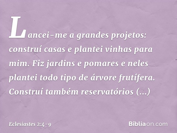 Lancei-me a grandes projetos: construí casas e plantei vinhas para mim. Fiz jardins e pomares e neles plantei todo tipo de árvore frutífera. Construí também res