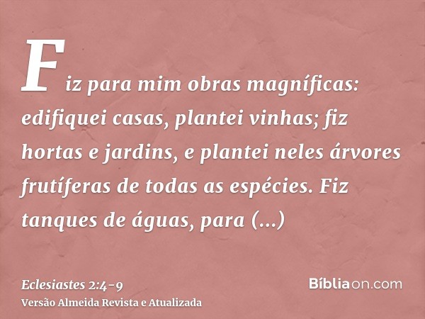 Fiz para mim obras magníficas: edifiquei casas, plantei vinhas;fiz hortas e jardins, e plantei neles árvores frutíferas de todas as espécies.Fiz tanques de água