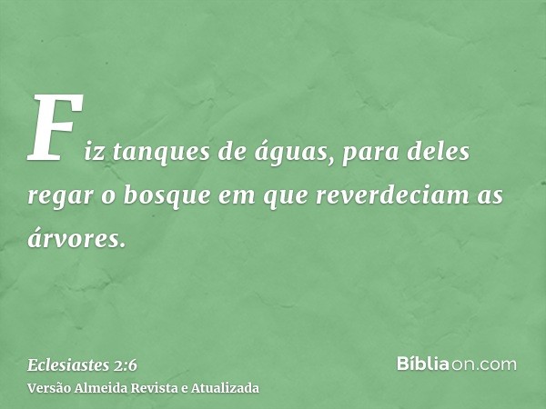 Fiz tanques de águas, para deles regar o bosque em que reverdeciam as árvores.