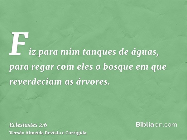 Fiz para mim tanques de águas, para regar com eles o bosque em que reverdeciam as árvores.