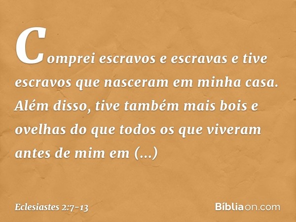 Com­prei escravos e escravas e tive escravos que nasceram em minha casa. Além disso, tive também mais bois e ovelhas do que todos os que viveram antes de mim em