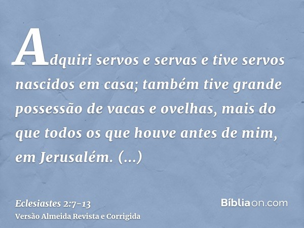 Adquiri servos e servas e tive servos nascidos em casa; também tive grande possessão de vacas e ovelhas, mais do que todos os que houve antes de mim, em Jerusal