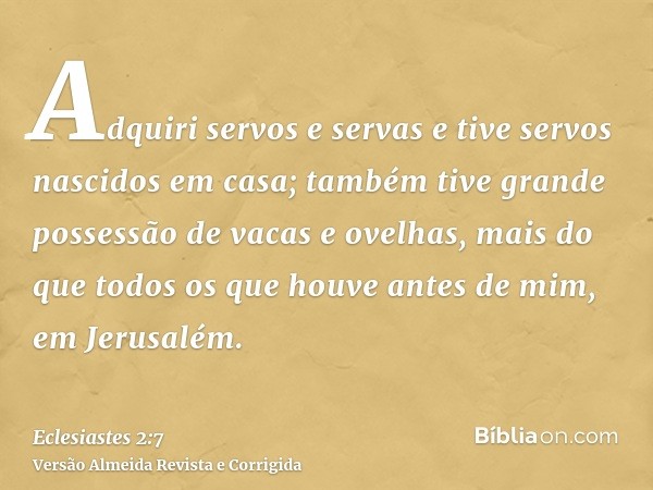 Adquiri servos e servas e tive servos nascidos em casa; também tive grande possessão de vacas e ovelhas, mais do que todos os que houve antes de mim, em Jerusal