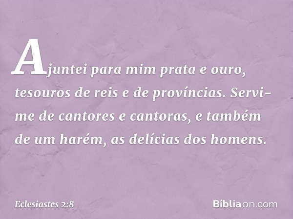 Ajun­tei para mim prata e ouro, tesouros de reis e de províncias. Servi-me de cantores e cantoras, e também de um harém, as delícias dos homens. -- Eclesiastes 