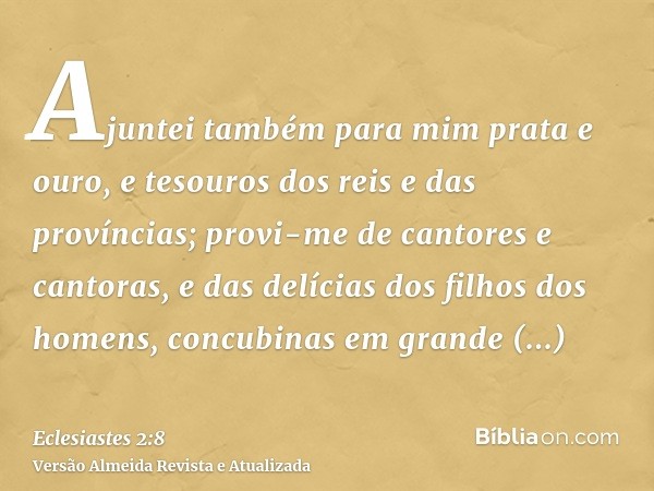 Ajuntei também para mim prata e ouro, e tesouros dos reis e das províncias; provi-me de cantores e cantoras, e das delícias dos filhos dos homens, concubinas em