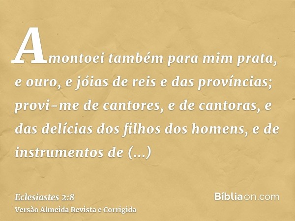 Amontoei também para mim prata, e ouro, e jóias de reis e das províncias; provi-me de cantores, e de cantoras, e das delícias dos filhos dos homens, e de instru
