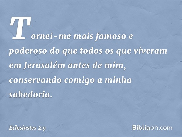 Tornei-me mais famoso e poderoso do que todos os que viveram em Jerusalém antes de mim, conservan­do comigo a minha sabedoria. -- Eclesiastes 2:9