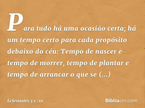 Para tudo há uma ocasião certa;
há um tempo certo para cada propósito
debaixo do céu: Tempo de nascer e tempo de morrer,
tempo de plantar
e tempo de arrancar o