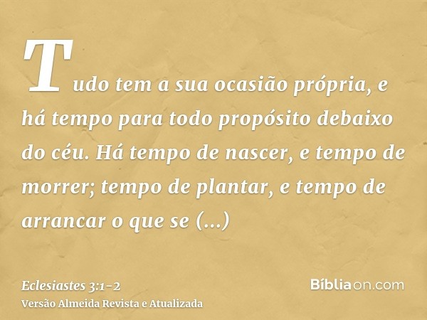 Tudo tem a sua ocasião própria, e há tempo para todo propósito debaixo do céu.Há tempo de nascer, e tempo de morrer; tempo de plantar, e tempo de arrancar o que