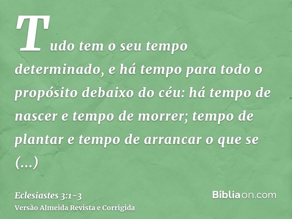 Tudo tem o seu tempo determinado, e há tempo para todo o propósito debaixo do céu:há tempo de nascer e tempo de morrer; tempo de plantar e tempo de arrancar o q