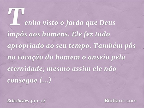 Tenho visto o fardo que Deus impôs aos homens. Ele fez tudo apropriado ao seu tempo. Também pôs no coração do homem o anseio pela eternidade; mesmo assim ele nã