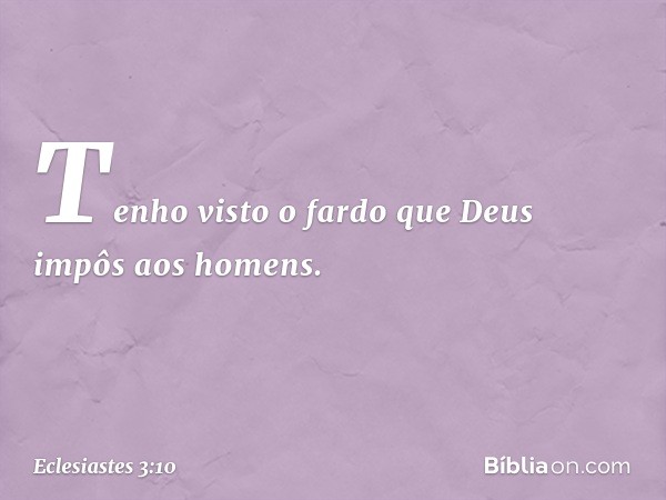 Tenho visto o fardo que Deus impôs aos homens. -- Eclesiastes 3:10