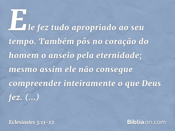 Ele fez tudo apropriado ao seu tempo. Também pôs no coração do homem o anseio pela eternidade; mesmo assim ele não consegue compreender inteiramente o que Deus 