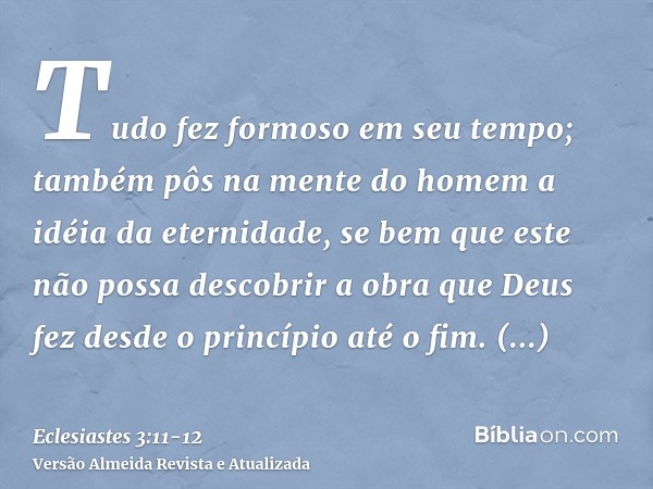 Tudo fez formoso em seu tempo; também pôs na mente do homem a idéia da eternidade, se bem que este não possa descobrir a obra que Deus fez desde o princípio até