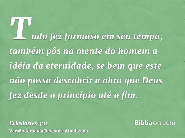 Tudo fez formoso em seu tempo; também pôs na mente do homem a idéia da eternidade, se bem que este não possa descobrir a obra que Deus fez desde o princípio até