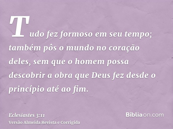 Tudo fez formoso em seu tempo; também pôs o mundo no coração deles, sem que o homem possa descobrir a obra que Deus fez desde o princípio até ao fim.
