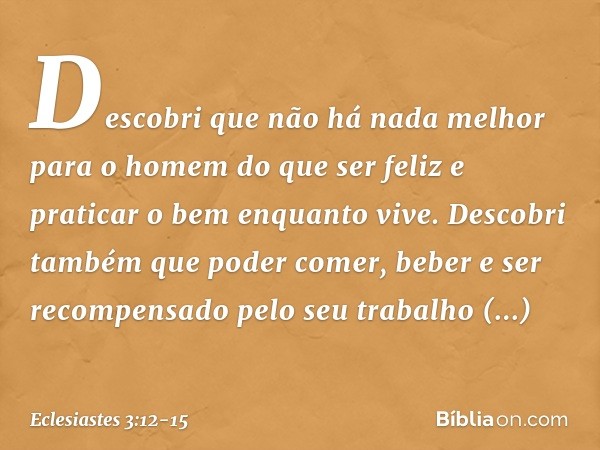 Descobri que não há nada melhor para o homem do que ser feliz e praticar o bem enquan­to vive. Descobri também que poder comer, beber e ser recompensado pelo se