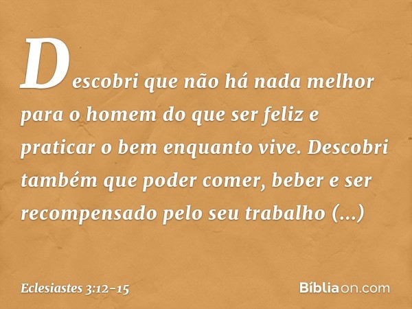 Descobri que não há nada melhor para o homem do que ser feliz e praticar o bem enquanto vive. Descobri também que poder comer, beber e ser recompensado pelo se