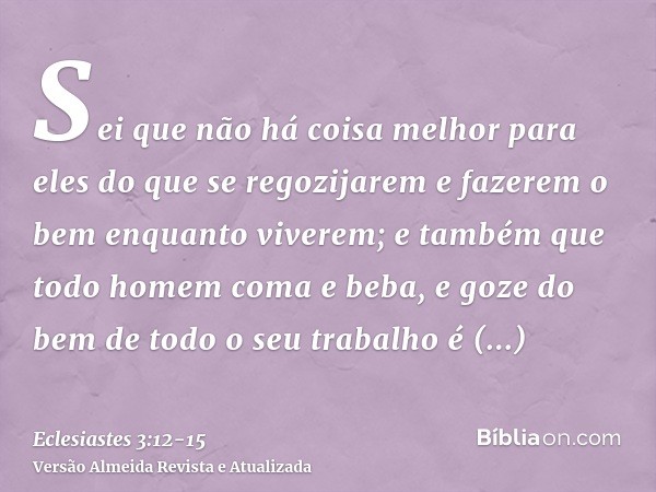 Sei que não há coisa melhor para eles do que se regozijarem e fazerem o bem enquanto viverem;e também que todo homem coma e beba, e goze do bem de todo o seu tr