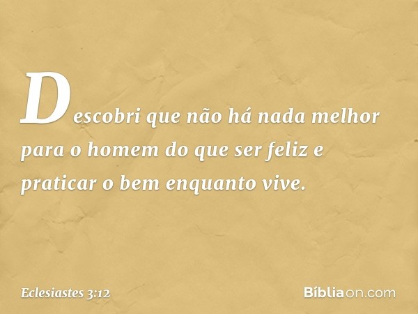 Descobri que não há nada melhor para o homem do que ser feliz e praticar o bem enquan­to vive. -- Eclesiastes 3:12