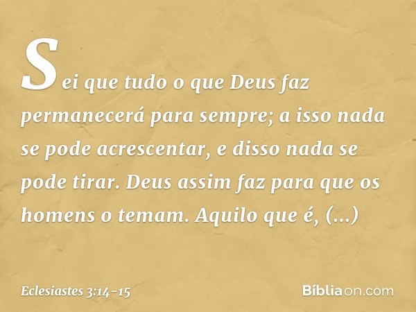 Sei que tudo o que Deus faz permanecerá para sempre; a isso nada se pode acrescentar, e disso nada se pode tirar. Deus assim faz para que os homens o temam. Aqu