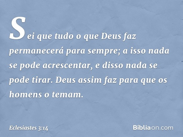 Sei que tudo o que Deus faz permanecerá para sempre; a isso nada se pode acrescentar, e disso nada se pode tirar. Deus assim faz para que os homens o temam. -- 