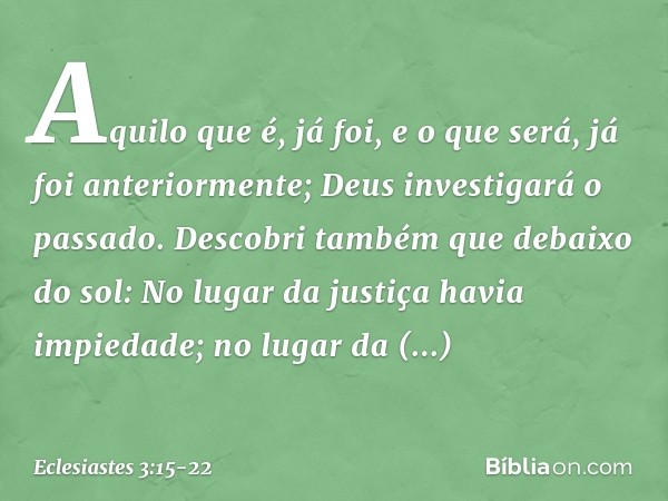 Aquilo que é, já foi,
e o que será, já foi anteriormente;
Deus investigará o passado. Descobri também que debaixo do sol:
No lugar da justiça havia impiedade;
n