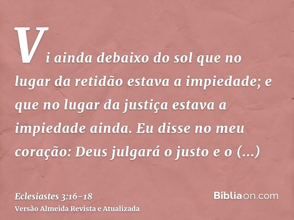 Vi ainda debaixo do sol que no lugar da retidão estava a impiedade; e que no lugar da justiça estava a impiedade ainda.Eu disse no meu coração: Deus julgará o j