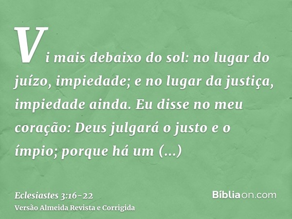 Vi mais debaixo do sol: no lugar do juízo, impiedade; e no lugar da justiça, impiedade ainda.Eu disse no meu coração: Deus julgará o justo e o ímpio; porque há 