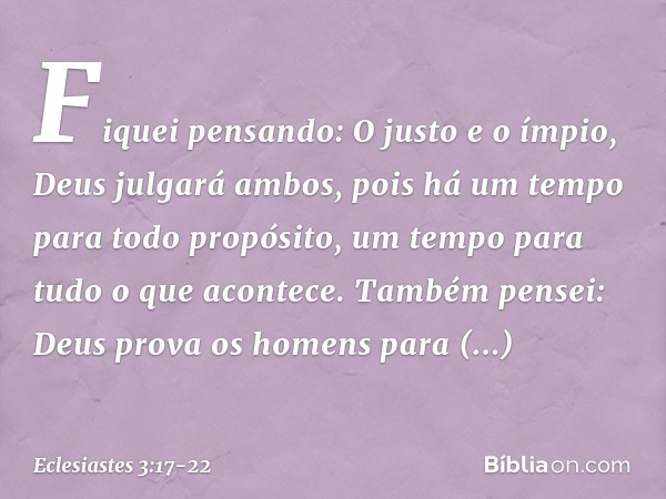 Fiquei pensando:
O justo e o ímpio,
Deus julgará ambos,
pois há um tempo para todo propósito,
um tempo para tudo o que acontece. Também pensei: Deus prova os ho