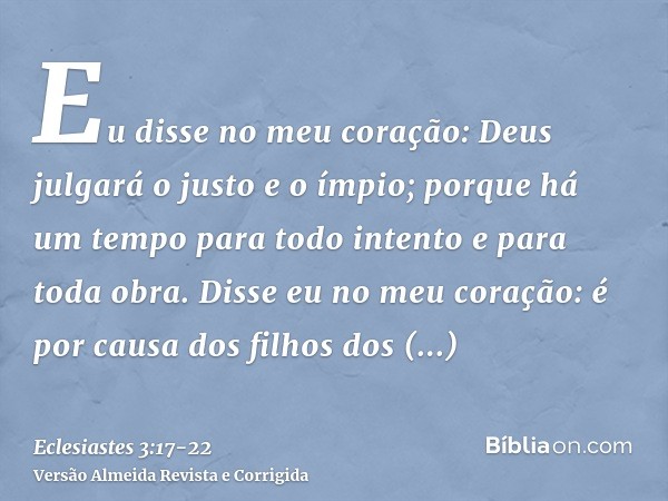 Eu disse no meu coração: Deus julgará o justo e o ímpio; porque há um tempo para todo intento e para toda obra.Disse eu no meu coração: é por causa dos filhos d