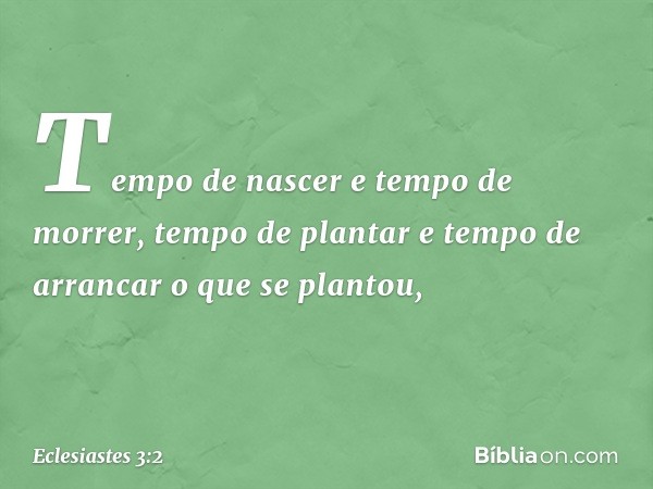 Tempo de nascer e tempo de morrer,
tempo de plantar
e tempo de arrancar o que se plantou, -- Eclesiastes 3:2