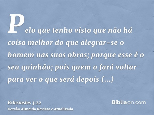 Pelo que tenho visto que não há coisa melhor do que alegrar-se o homem nas suas obras; porque esse é o seu quinhão; pois quem o fará voltar para ver o que será 