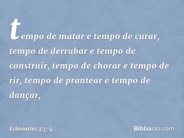 tempo de matar e tempo de curar,
tempo de derrubar e tempo de construir, tempo de chorar e tempo de rir,
tempo de prantear e tempo de dançar, -- Eclesiastes 3:3